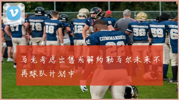 马竞考虑出售或解约勒马尔未来不再球队计划中