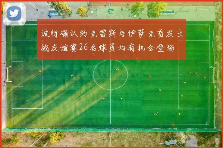 波特确认约克雷斯与伊萨克首发出战友谊赛26名球员均有机会登场