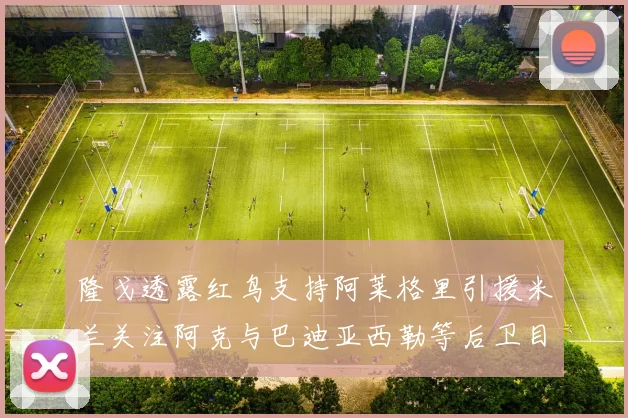 隆戈透露红鸟支持阿莱格里引援米兰关注阿克与巴迪亚西勒等后卫目标