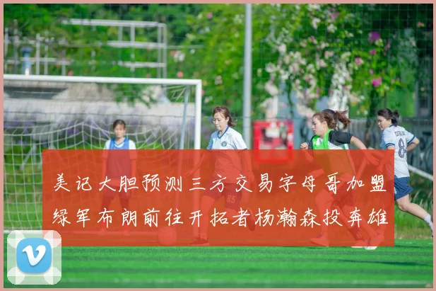 美记大胆预测三方交易字母哥加盟绿军布朗前往开拓者杨瀚森投奔雄鹿