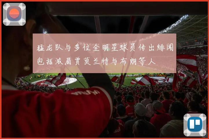 猛龙队与多位全明星球员传出绯闻包括浓眉贾莫兰特与布朗等人