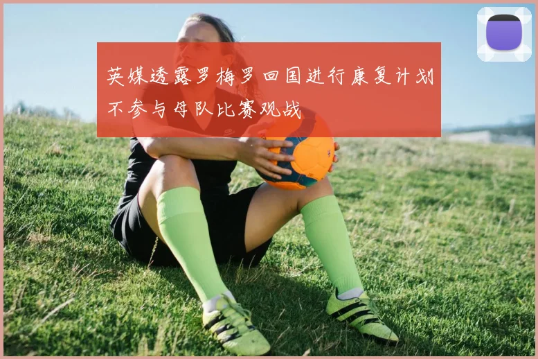 英媒透露罗梅罗回国进行康复计划不参与母队比赛观战