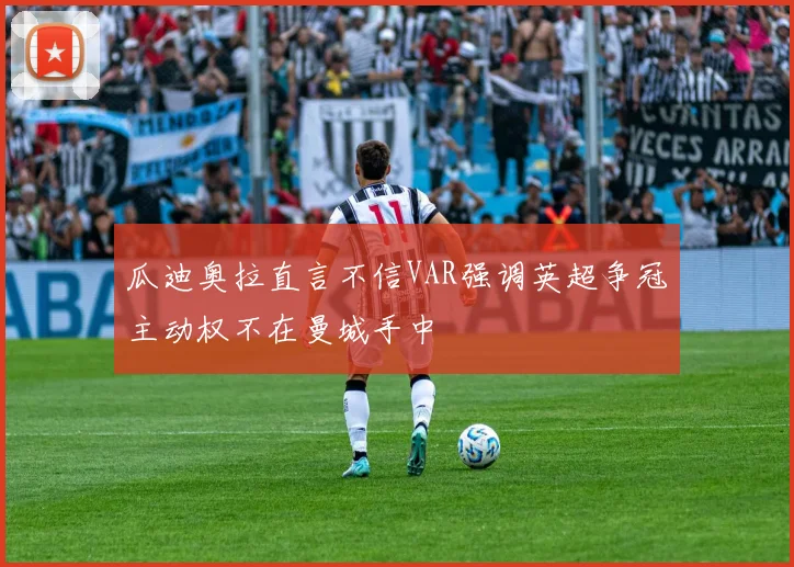 瓜迪奥拉直言不信VAR强调英超争冠主动权不在曼城手中