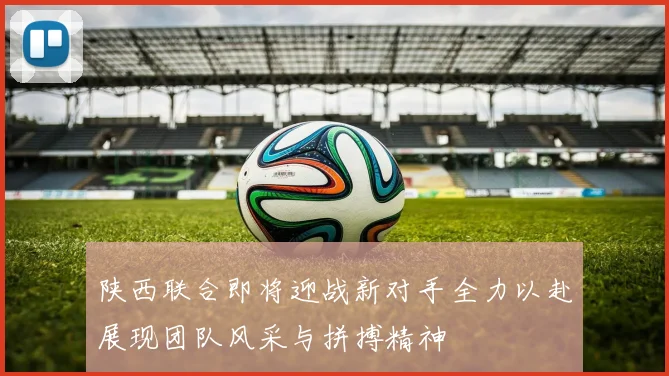 陕西联合即将迎战新对手全力以赴展现团队风采与拼搏精神