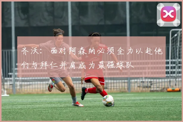 齐沃：面对阿森纳必须全力以赴他们与拜仁并肩成为最强球队