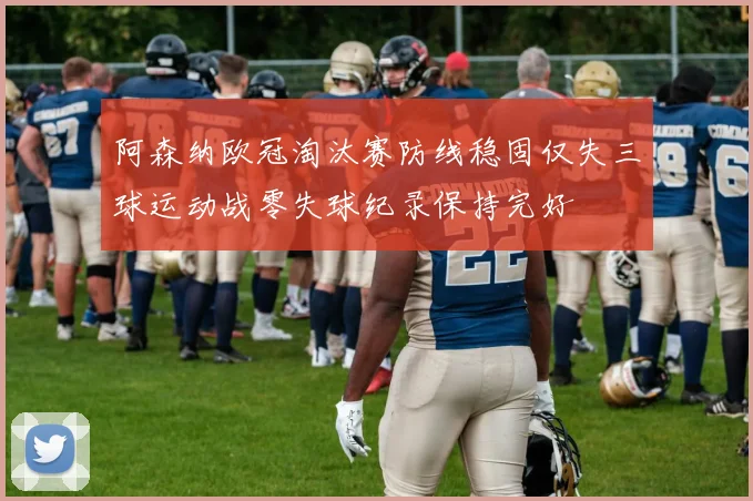 阿森纳欧冠淘汰赛防线稳固仅失三球运动战零失球纪录保持完好