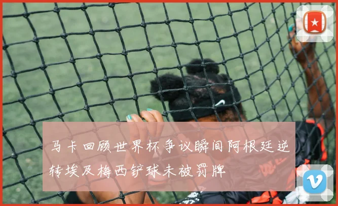 马卡回顾世界杯争议瞬间阿根廷逆转埃及梅西铲球未被罚牌