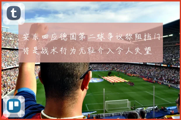 安东回应德国第二球争议称阻挡门将是战术行为无耻介入令人失望