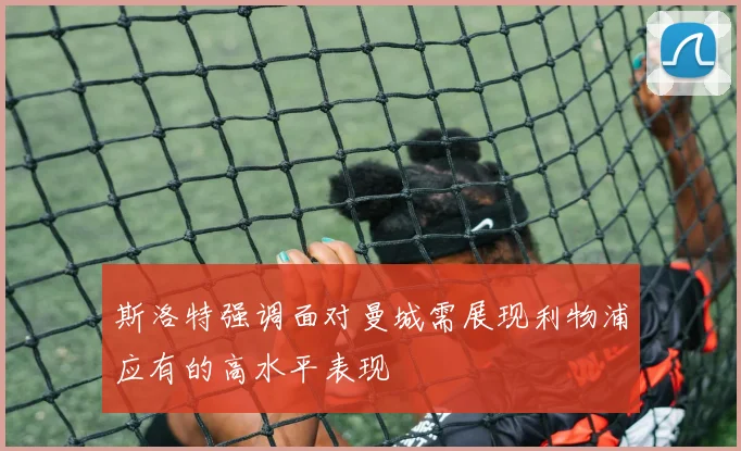 斯洛特强调面对曼城需展现利物浦应有的高水平表现