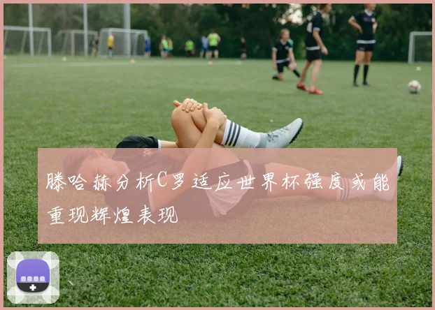 滕哈赫分析C罗适应世界杯强度或能重现辉煌表现