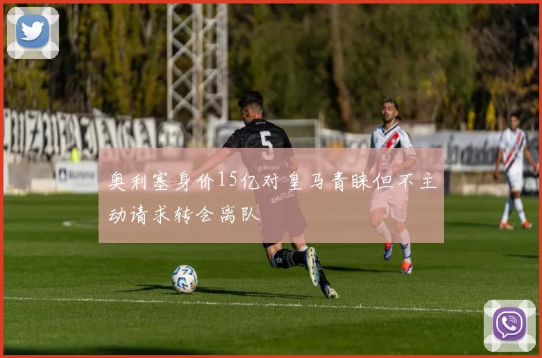 奥利塞身价15亿对皇马青睐但不主动请求转会离队
