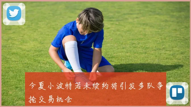 今夏小波特若未续约将引发多队争抢交易机会