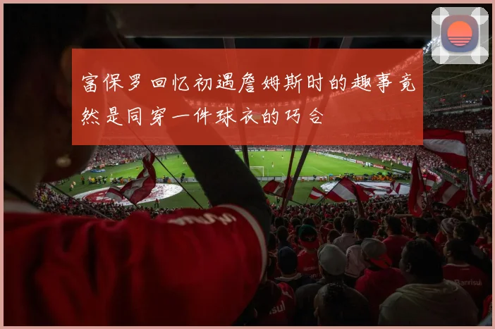 富保罗回忆初遇詹姆斯时的趣事竟然是同穿一件球衣的巧合