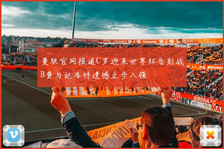 曼联官网报道C罗迎来世界杯告别战B费与达洛特遗憾止步八强