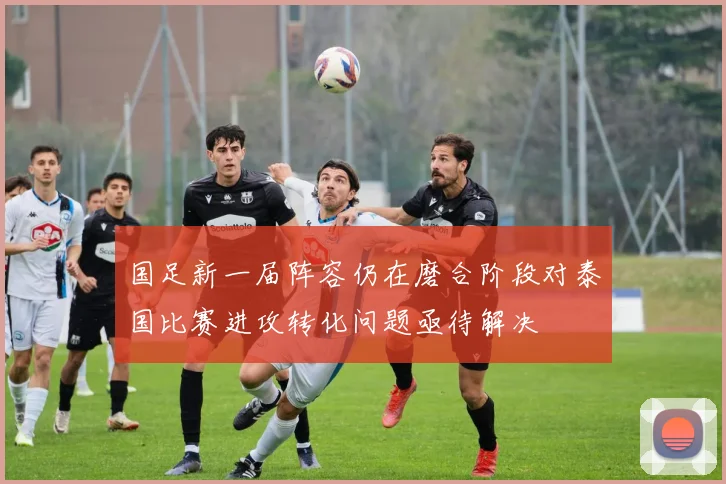国足新一届阵容仍在磨合阶段对泰国比赛进攻转化问题亟待解决