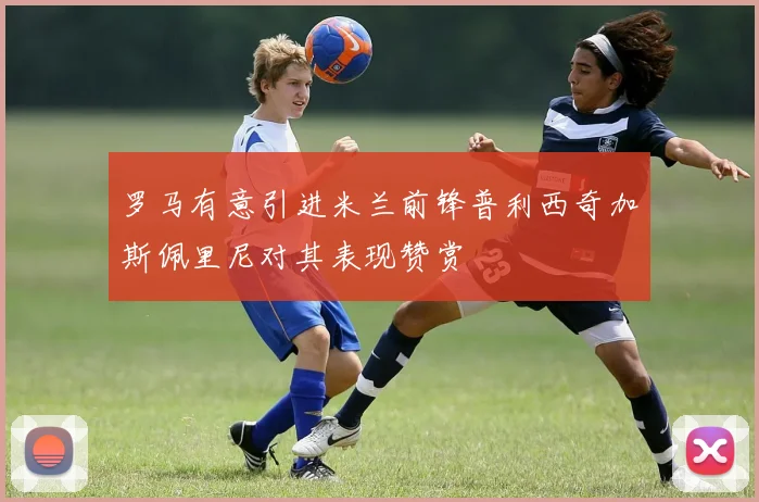 罗马有意引进米兰前锋普利西奇加斯佩里尼对其表现赞赏