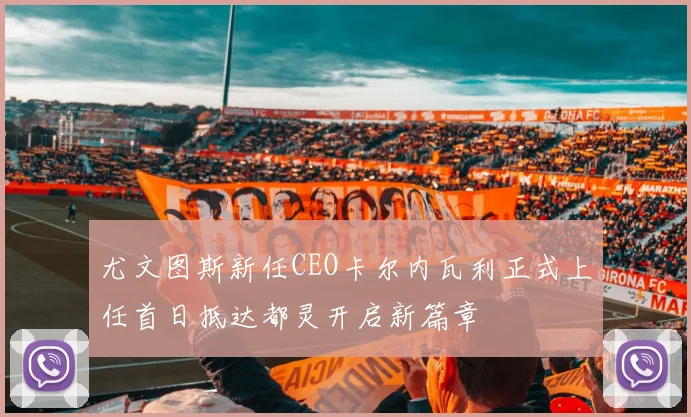 尤文图斯新任CEO卡尔内瓦利正式上任首日抵达都灵开启新篇章