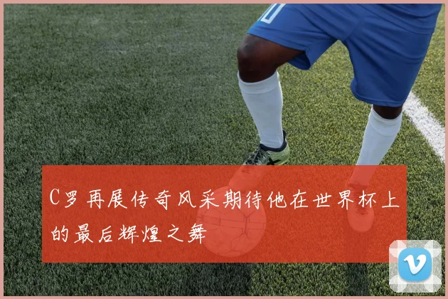 C罗再展传奇风采期待他在世界杯上的最后辉煌之舞