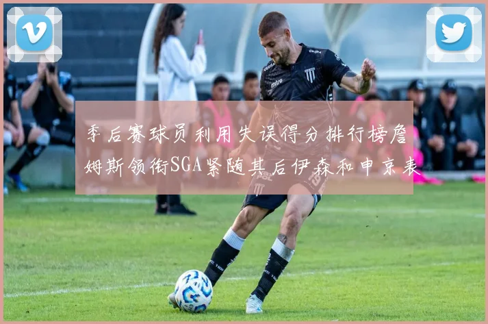 季后赛球员利用失误得分排行榜詹姆斯领衔SGA紧随其后伊森和申京表现不俗