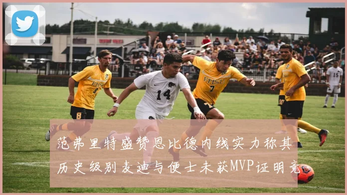 范弗里特盛赞恩比德内线实力称其历史级别麦迪与便士未获MVP证明竞争激烈