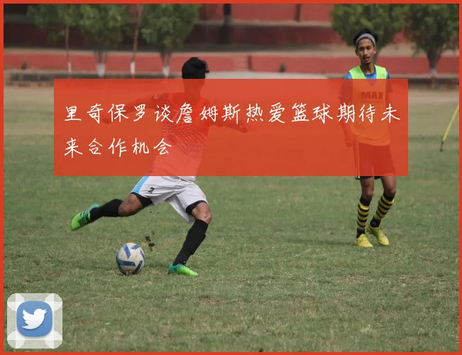 里奇保罗谈詹姆斯热爱篮球期待未来合作机会