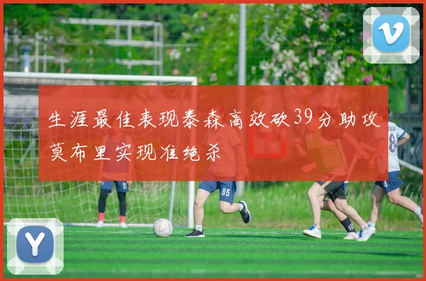 生涯最佳表现泰森高效砍39分助攻莫布里实现准绝杀