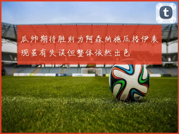 瓜帅期待胜利为阿森纳施压格伊表现虽有失误但整体依然出色